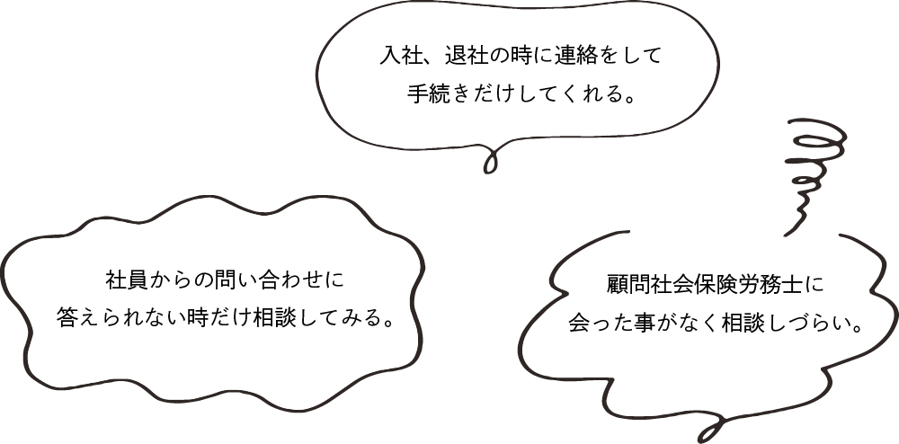 入社、退社の時に連絡をして手続きだけしてくれる。社員からの問い合わせに答えられない時だけ相談してみる。顧問社会保険労務士に会ったことがなく、相談しづらい。